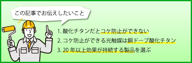 1. 酸化チタンだとコケ防止ができない、2. コケ防止ができる光触媒は銅ドープ酸化チタン、3. 20年以上効果が持続する製品を選ぶ