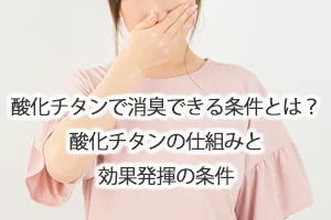 酸化チタンで消臭できる条件とは？酸化チタンの仕組みと効果発揮の条件