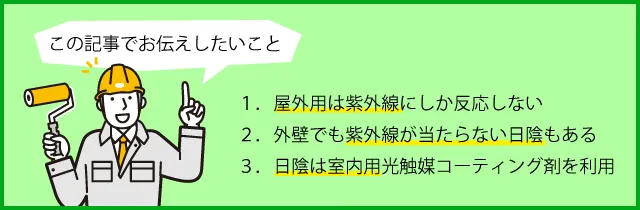 屋外用は紫外線にしか反応しない。外壁でも紫外線が当たらない日陰もある。日陰は室内用光触媒コーティング剤を利用