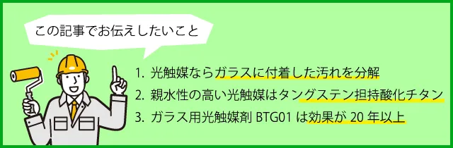 1.光触媒ならガラスに付着した汚れを分解。2.親水性の高い光触媒はタングステン担持酸化チタン。3.ガラス用光触媒剤BTG01は効果が20年以上