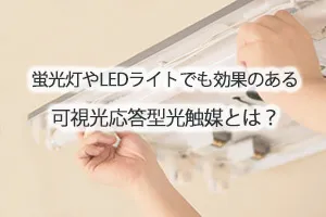 蛍光灯やLEDライトでも効果のある可視光応答型光触媒とは？